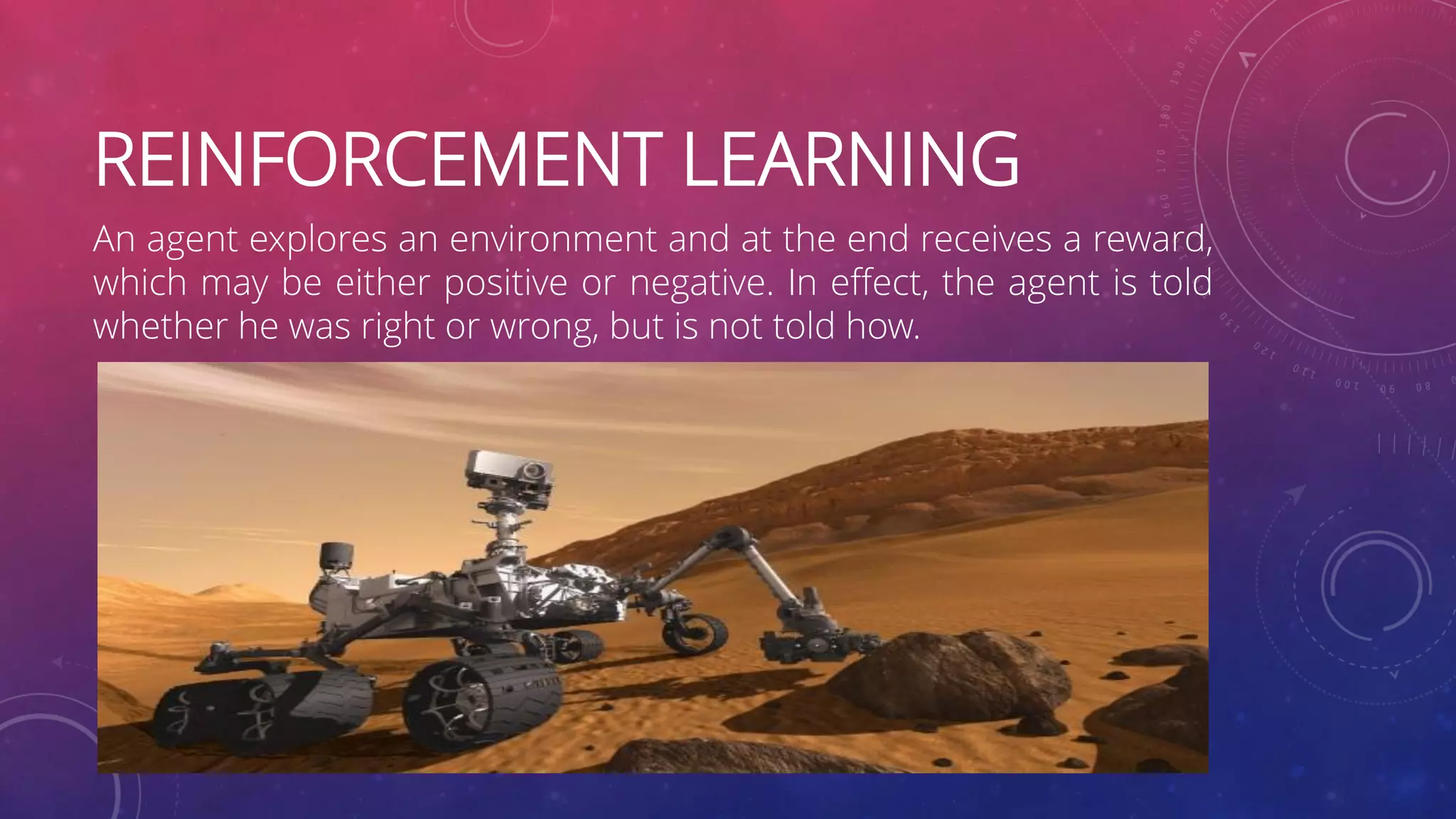 REINFORCEMENT LEARNING An agent explores an environment and at the end receives a reward, which may be either positive or negative. In effect, the agent is told whether he was right or wrong, but is not told how. 