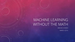 MACHINE LEARNING
WITHOUT THE MATH
ARSHAD AHMED
MARCH 2016
 