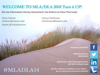 WELCOME TO MLA/DLA 2014! Turn it UP!
Expand your networking opportunities
with MLA’s LinkedIn page
Rev Up Information Literacy Assessment: Use Rubrics to Close That Loop!
Claire Holmes Carissa Tomlinson
cholmes@towson.edu ctomlinson@towson.edu
tweets @TUEdLibrarian
facebook.com/MDLib
@MDLibraryAssoc
#MLADLA14
Get the conference schedule on your device --
go to m.lanyrd.com and search MLADLA#MLADLA14
 