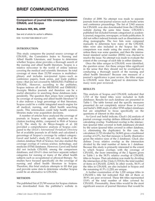 BRIEF COMMUNICATIONS

                                                            October of 2008. No attempt was made to separate
Comparison of journal title coverage between
                                                            journals from non-journal sources such as books series
CINAHL and Scopus                                           and conference proceedings. The list of 2,943 sources
                                                            for CINAHL was also downloaded from the CINAHL
Barbarie Hill, MA, AHIP                                     website during the same time frame. CINAHL’s
                                                            published list included formats categorized as academ-
See end of article for author’s affiliation.
                                                            ic journal, magazine, newspaper, or trade publication. It
DOI: 10.3163/1536-5050.97.4.017                             did not reflect indexed formats such as dissertations or
                                                            drug monographs. The two lists were compared
                                                            manually to determine how many of the CINAHL
                                                            titles were also included in the Scopus list. The
INTRODUCTION                                                comparison was made using the source title alone,
                                                            unless there was some question, and then the interna-
This study compares the journal source coverage of
                                                            tional standard serial number (ISSN) was checked to
CINAHL, the Cumulative Index to Nursing and
                                                            resolve the issue. No attempt was made to evaluate the
Allied Health Literature, and Scopus to determine
                                                            extent of the coverage of each title in either database.
whether Scopus alone provides a thorough search of
                                                               Once the titles unique to CINAHL were identified,
the nursing and allied health literature. Scopus is a
                                                            the question arose: Are these unique titles significant
relative newcomer to the world of online indexes            in the sense that they should not be overlooked in
covering the medical and scientific literature. Its total   conducting a thorough search of the nursing and
coverage of more than 23,700 sources is multidisci-         allied health literature? Because one measure of a
plinary and includes non-journal types—such as              journal’s significance is peer review, the titles unique
conference papers, book series, and trade publica-          to CINAHL were then analyzed to determine how
tions—that are not covered by MEDLINE/PubMed or             many were peer reviewed.
CINAHL. However, according to the publisher,
Scopus indexes all of the MEDLINE and EMBASE/
Excerpta Medica journals and therefore can be a             RESULTS
useful alternative to searching those databases inde-       This analysis of Scopus and CINAHL indicated that
pendently. The question then arises: how complete is        1,723 of the listed titles were included in both
its coverage of nursing and allied health literature? If    databases. Results for each database are presented in
it also indexes a large percentage of that literature,      Table 1. The table format and the specific measures
Scopus could be a viable integrated search engine for       presented do not completely mirror those in Gavel
all medical, nursing, and allied health searching           and Iselid’s 2008 study of other STM subject databases
needs. This information could help health sciences          but are simplified to focus specifically on the
libraries make wise acquisition decisions.                  questions of interest in this study.
   A number of articles have analyzed the coverage of          As Gavel and Iselid indicate, Gluck’s [6] analysis of
journals in Scopus with specific emphasis on its            journal coverage overlap defines different methods of
citation tracking ability, compared to Web of Science       calculating overlap. Traditional overlap is the intersec-
                                           ´
[1–3]. The study by de Moya-Anagon et al. [4]               tion (journal titles covered in both databases) divided
provided a comprehensive analysis of Scopus com-            by the union (journal titles covered in either database,
pared to the Ulrich’s International Periodicals Directory   i.e. eliminating the duplicates). In this case, the
list of available journals in all fields and calculated a   calculation (1,723 divided by 24,969) gives a traditional
percentage of Scopus’s coverage by subject category.        overlap of 6.9%, but that measure is hardly illustrative
Gavel and Iselid’s study [5] not only looked at the         given the relative sizes of the 2 databases. Gluck also
citation database Web of Science, but also studied the      defines 2-way relative overlap as the intersection
coverage overlap of various science, technology, and        divided by the total number of items in 1 database.
medicine (STM) databases. However, Gavel and Iselid         Because this study is primarily interested in the extent
did not include CINAHL among the comparison                 to which Scopus overlaps with the coverage of
databases, and Ulrich’s does not have separate subject      CINAHL, the more interesting of the 2 figures given
categories for nursing or many of the allied health         in Table 1 is the 58.5% relative overlap of CINAHL
subjects such as occupational or physical therapy. No       titles in Scopus. That calculation was made by dividing
studies have focused specifically on the coverage of        the intersection of the 2 lists (1,723) by the total number
nursing and allied health literature in Scopus.             of items in CINAHL (2,943). In other words, 58.5% of
Therefore, this brief analysis attempts to fill that gap    the titles in CINAHL are also included in Scopus and
and provide some data to determine whether Scopus           the remaining 41.5% (1,220) are unique.
could be an alternative to CINAHL.                             A further examination of the 1,220 unique titles in
                                                            CINAHL’s title list indicated that 466 of them or
METHODS                                                     38.9% are peer reviewed. These 466 titles represented
                                                            15.8% of the total number of titles covered by
The published list of 23,749 sources for Scopus citations   CINAHL. Presumably, these titles would be the most
was downloaded from the publisher’s website in              significant sources of journal literature that would be


J Med Libr Assoc 97(4) October 2009                                                                                313
 