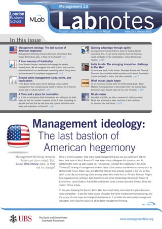 Management 2.0




                                               Labnotes
                                                 Insights, ideas and inspiration from MLab                           Issue 21 | January 2012


In this issue
    Management ideology: The last bastion of                                      Gaining advantage through agility
    American hegemony                                                             An experiment conducted by a team at leading Nordic
    Management thinking remains American dominated. But,                          insurance ﬁrm, If, set out to examine how the business
    Julian Birkinshaw asks, is that set to change? > p1                           could act faster in the marketplace. Julian Birkinshaw
                                                                                  reports. > p14
    A true measure of leadership
    Great leaders inspire, motivate and engage the people                         India Inside: The emerging innovation challenge
    around them. We all recognise the truth in this, but could an                 to the West
    innovative twist on a well-known marketing metric bring about                 In their new book, India Inside, Nirmalya Kumar and Phanish
    an improvement in employee engagement? > p5                                   Puranam turn an often-asked question on its head. Innovation
                                                                                  is alive and well in India, but often invisible. > p17
    Beyond talent management: facts, myths, and
    implications                                                                  What makes Apple Apple
    From Enron to the more recent banking crises, talent                          In an exclusive excerpt from his forthcoming book, What
    management has conspicuously failed to deliver. Is it time for                Matters Now (published in December 2011 by Jossey-Bass
    a new way to release talent? > p9                                             Business), Gary Hamel looks at the core of Apple. > p19

    A Time and a place for innovation                                             MLab review
    Is it just a coincidence that Archimedes was sitting in his bath              Founded in 2006, we take a moment to reﬂect on what
    when he had his ‘eureka’ moment, or did it have something to                  MLab has achieved to date, and how it will continue
    do with the fact that he had time and a place to let his mind                 its mission into the future. > p23
    relax and inspiration to ﬂourish? > p11




                   Management ideology:
                         The last bastion of
                          American hegemony
  Management thinking remains                    Here is a tricky question: How many living management gurus can you name who did not
      American dominated. But,                   learn their trade in North America? I have asked many colleagues this question, and it’s
  Julian Birkinshaw asks, is that                pretty hard to come up with a good list. For example, consider the individuals in the 2009
                  set to change?                 Thinkers50 ranking of management thinkers. Most of the obvious non-American names such as
                                                 Mohammed Yunus, Ratan Tata, and Manfred Kets de Vries actually studied in the US, so they
                                                 don’t count. By my reckoning, there are only seven who make the cut: Richard Branson (Virgin),
                                                 Kris Gopalakrishnan (Infosys), Kjell Nordstrom and Jonas Ridderstrale (Stockholm School of
                                                 Economics), Lynda Gratton, Rob Goffee and Gareth Jones (London Business School). Does this
                                                 matter? I think it does.

                                                 In the years following the Second World War, the United States dominated the global business
                                                 world completely – it was the major source of capital, the home of advanced manufacturing, and
                                                 the source of most major technological developments. It provided the best quality management
                                                 education, and it was the source of all the latest management thinking.
                                                                                                                                       NEXT PAGE




                          The David and Elaine Potter
                            Charitable Foundation
                                                                                                                www.managementlab.org
 