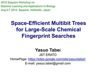 2012 Sapporo Workshop on
Machine Learning and Applications to Biology
Aug 6-7 2012: Sapporo, Hokkaido, Japan




        Space-Efficient Multibit Trees
         for Large-Scale Chemical
           Fingerprint Searches	

                           Yasuo Tabei
                          JST ERATO
       HomePage: https://sites.google.com/site/yasuotabei/
              E-mail: yasuo.tabei@gmail.com
 