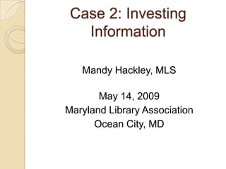 Case 2: Investing
   Information

   Mandy Hackley, MLS

       May 14, 2009
Maryland Library Association
      Ocean City, MD
 