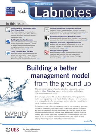 Management 2.0




                                               Labnotes
                                                 Insights, ideas and inspiration from MLab                           Issue 20 | September 2011


In this issue
   Building a better management model                                        Building competence through fast feedback
   from the ground up                                                        Does quick feedback make a meaningful difference to a person’s
   The recruitment agency, Twenty, is built on                               level of competence? An experiment conducted by a team at leading
   values and a unique culture. Julian Birkinshaw                            Nordic insurance ﬁrm, If, set out to answer this question. > p14
   reports on the creation and delivery of a new
                                                                             Minimalist management: when less is more
   management model. > p1
                                                                             Do you aspire to add less value? When less really is more, perhaps
   Building blocks of collaboration                                          you should. Ross Smith thinks minimally to maximum effect. > p17
   Cross-unit collaboration is increasingly a critical
                                                                             Imperious institutions, impotent individuals
   strategic imperative for companies. A manager
                                                                             More and more of us feel that our institutions are run for the
   at Siemens provides an inspiring example of
                                                                             beneﬁt of those who are leading them. Gary Hamel argues a
   turning the concept into powerful reality.
                                                                             powerful case for change. > p19
   Julian Birkinshaw reports. > p7
                                                                             Thoughts on management
   Giving customers what they want
                                                                             What makes the practice of management difﬁcult? And are
   When large numbers of customers visiting your
                                                                             there better ways of getting work done through others?
   website leave before getting a quote, something
                                                                             Jules Goddard offers a challenging new way of looking at
   is clearly wrong. But, what can you do? Julian
                                                                             these old questions. > p23
   Birkinshaw reports on an innovative response. > p11




                                 Building a better
                                  management model
                                   from the ground up
                                                  The recruitment agency, Twenty, is built on values and a unique
                                                  culture. Julian Birkinshaw reports on the creation and delivery
                                                  of a new management model.
                                                  Every company is a prisoner of its past. The way it is structured and managed, and the
                                                  implicit values its people hold, are all shaped – for better or for worse – by the early choices
                                                  of the company’s founders. And once a company reaches a certain size, it is really hard to
                                                  change these basic principles and values.

                                                  So if you want to create a distinctive management model for your company, the best time to
                                                  do it is when you are starting out. Indeed, most of the well-known examples of companies
                                                  with distinctive management principles, from Google to WL Gore, were founded on those
                                                  principles, rather than developing them later in life. However, these cases are few and far
                                                  between. Most founders, unfortunately, duck the chance to create something unique, and
                                                  instead fall back on copying the dominant model that exists in their industry or, worse,
                                                  adopting whatever big company practices they have been exposed to.
                                                                                                                                              NEXT PAGE




                          The David and Elaine Potter
                            Charitable Foundation
                                                                                                                    www.managementlab.org
 