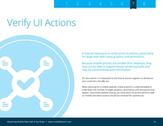 10Mastering Mobile Web with 8 Key Rules | www.mobilelabsinc.com
For this reason, it is important to test that UI actions register on all devices
your customers actually use.
When planning for a mobile website, a best practice is understandably to
scale down the number of pages, graphics, promotions and animations that
appear. Automated website testing can show which UI actions perform well
on mobile and which actions should be removed for optimal use.
Verify UI Actions
It may be necessary to verify some UI actions, particularly
for large sites with many graphics and animations.
Because mobile phones are smaller than desktops, they
may not be able to support heavy rendering loads and
may be overwhelmed with information.
1 2 3 4 5 6 7 8
 