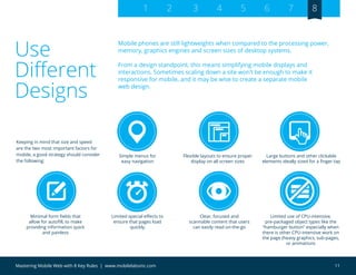 11Mastering Mobile Web with 8 Key Rules | www.mobilelabsinc.com
Use
Different
Designs
Mobile phones are still lightweights when compared to the processing power,
memory, graphics engines and screen sizes of desktop systems.
From a design standpoint, this means simplifying mobile displays and
interactions. Sometimes scaling down a site won’t be enough to make it
responsive for mobile, and it may be wise to create a separate mobile
web design.
1 2 3 4 5 6 7 8
Simple menus for
easy navigation
Flexible layouts to ensure proper
display on all screen sizes
Limited special effects to
ensure that pages load
quickly
Limited use of CPU-intensive,
pre-packaged object types like the
“hamburger button” especially when
there is other CPU-intensive work on
the page (heavy graphics, sub-pages,
or animations
Large buttons and other clickable
elements ideally sized for a finger tap
Minimal form fields that
allow for autofill, to make
providing information quick
and painless
Clear, focused and
scannable content that users
can easily read on-the-go
Keeping in mind that size and speed
are the two most important factors for
mobile, a good strategy should consider
the following:
 