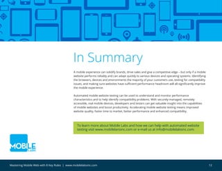 12Mastering Mobile Web with 8 Key Rules | www.mobilelabsinc.com
To learn more about Mobile Labs and how we can help with automated website
testing visit www.mobilelansinc.com or e-mail us at info@mobilelabsinc.com.
In Summary
A mobile experience can solidify brands, drive sales and give a competitive edge – but only if a mobile
website performs reliably and can adapt quickly to various devices and operating systems. Identifying
the browsers, devices and environments the majority of your customers use, testing for compatibility
issues, and making sure websites have sufficient performance headroom will all significantly improve
the mobile experience.
Automated mobile website testing can be used to understand and monitor performance
characteristics and to help identify compatibility problems. With securely-managed, remotely
accessible, real mobile devices, developers and testers can get valuable insight into the capabilities
of mobile websites and boost productivity. Accelerating mobile website testing means improved
website quality, faster time to market, better performance and enhanced compatibility.
 