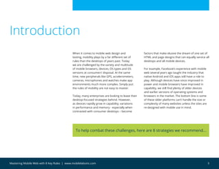 3Mastering Mobile Web with 8 Key Rules | www.mobilelabsinc.com
To help combat these challenges, here are 8 strategies we recommend…
When it comes to mobile web design and
testing, mobility plays by a far different set of
rules than the desktops of years past. Today
we are challenged by the variety and multitude
of mobile browsers, devices, OS types and OS
versions at consumers’ disposal. At the same
time, new peripherals like GPS, accelerometers,
cameras, microphones and watches make app
environments much more complex. Simply put:
the rules of mobility are not easy to master.
Today, many enterprises are looking to leave their
desktop-focused strategies behind. However,
as devices rapidly grow in capability, variations
in performance and memory - especially when
contrasted with consumer desktops – become
factors that make elusive the dream of one set of
HTML and page designs that can equally service all
desktops and all mobile devices.
For example, Facebook’s experience with mobile
web several years ago taught the industry that
native Android and iOS apps still have a role to
play. Although devices have since improved in
power and mobile browsers have improved in
capability, we still find plenty of older devices
and earlier versions of operating systems and
browsers in the market. The bottom line is some
of these older platforms can’t handle the size or
complexity of many websites unless the sites are
re-designed with mobile use in mind.
Introduction
 