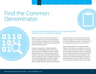 4Mastering Mobile Web with 8 Key Rules | www.mobilelabsinc.com
Find the Common
Denominator
While we can hope for the best experience, it’s
smart to expect users to encounter a website in
less than optimal conditions. Face this challenge
by testing websites in all the environments where
people might experience it.
Likewise, testing devices in adverse operating
conditions should always be part of the process.
Make sure to test on different networks and when
the device battery is low. Encountering untested
conditions may cause a carefully-crafted website to
crash or simply fail to load. Low power reserves may
cause the operating system to throttle resources
and can dramatically affect the device’s ability to
handle complex websites, graphics, and animations.
A crash or failure to load is often a result of the
website using too much RAM, the battery being
too low to fully power the CPU, or the presence of
too many graphics, promotions or animations.
Many desktop websites can easily overwhelm
slower or older devices, causing them to run out
of RAM or forcing critical processes to be queued
when needed to handle user inputs. For example,
we have all experienced touching a mobile device
screen a second time in order to register a click.
Automated mobile website testing can exercise
apps and websites to expose these conditions so
you can discover problems before the user does.
There are more external conditions, such as poor signal and
slow load times, in mobile than desktop.
1 2 3 4 5 6 7 8
 
