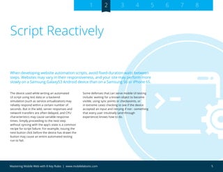 5Mastering Mobile Web with 8 Key Rules | www.mobilelabsinc.com
Script Reactively
The device used while writing an automated
UI script using test data or a backend
simulation (such as service virtualization) may
reliably respond within a certain number of
seconds. But in the wild, server responses and
network transfers are often delayed, and CPU
characteristics may cause variable response
times. Simply proceeding to the next step
without syncing with the app’s state is a common
recipe for script failure. For example, issuing the
next button click before the device has drawn the
button may cause an entire automated testing
run to fail.
Some defenses that can serve mobile UI testing
include: waiting for a known object to become
visible, using sync points or checkpoints, or
in extreme cases checking to see if the device
accepted an input and retrying if not - something
that every user intuitively (and through
experience) knows how to do.
When developing website automation scripts, avoid fixed-duration waits between
steps. Websites may vary in their responsiveness, and your site may perform more
slowly on a Samsung GalaxyS3 Android device than on a Samsung S6 or iPhone 6S.
1 2 3 4 5 6 7 8
 