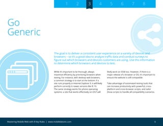 6Mastering Mobile Web with 8 Key Rules | www.mobilelabsinc.com
Go
Generic
While it’s important to be thorough, always
maximize efficiency by prioritizing browsers when
testing. For instance, with desktop web browsers,
a common strategy is to start at the bottom: if a
site runs properly in Internet Explorer 9, it will likely
perform correctly in newer versions like IE 10.
The same strategy works for phone operating
systems: a site that works effectively on iOS7 will
likely work on iOS8 too. However, if there is a
major release of a browser or OS, it’s important to
ensure the website is still compatible.
Take advantage of automated testing tools that
can increase productivity with powerful, cross-
platform and cross-browser scripts, and tailor
those scripts to handle all compatibility scenarios.
The goal is to deliver a consistent user experience on a variety of devices and
browsers – so it’s a good idea to analyze traffic data and conduct surveys to
figure out which browsers and devices customers are using. Use this information
to determine which browsers and devices to test.
1 2 3 4 5 6 7 8
 