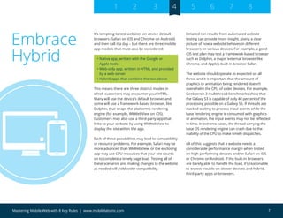 7Mastering Mobile Web with 8 Key Rules | www.mobilelabsinc.com
It’s tempting to test websites on device default
browsers (Safari on iOS and Chrome on Android)
and then call it a day – but there are three mobile
app models that must also be considered:
• Native app, written with the Google or
Apple tools
• Web-only app, written in HTML and provided
by a web server
• Hybrid apps that combine the two above
This means there are three distinct modes in
which customers may encounter your HTML.
Many will use the device’s default browser and
some will use a framework-based browser, like
Dolphin, that wraps the platform’s rendering
engine (for example, WkWebView on iOS).
Customers may also use a third-party app that
links to your website by using WkWebView to
display the site within the app.
Each of these possibilities may lead to compatibility
or resource problems. For example, Safari may be
more advanced than WkWebView, or the enclosing
app may use CPU resources that your site counts
on to complete a timely page load. Testing all of
these scenarios and making changes to the website
as needed will yield wider compatibility.
Detailed run results from automated website
testing can provide more insight, giving a clear
picture of how a website behaves in different
browsers on various devices. For example, a good
iOS test plan may test a framework-based browser
such as Dolphin, a major ‘external’ browser like
Chrome, and Apple’s built-in browser Safari.
The website should operate as expected on all
three, and it is important that the amount of
graphics or animation being rendered doesn’t
overwhelm the CPU of older devices. For example,
Geekbench 3 multithread benchmarks show that
the Galaxy S3 is capable of only 40 percent of the
processing possible on a Galaxy S6. If threads are
stacked waiting to process input events while the
base rendering engine is consumed with graphics
or animation, the input events may not be reflected
in time. In extreme cases, the thread carrying the
base OS rendering engine can crash due to the
inability of the CPU to make timely dispatches.
All of this suggests that a website needs a
considerable performance margin when tested
on high-performing devices and/or Safari on iOS
or Chrome on Android. If the built-in browsers
are barely able to handle the load, it’s reasonable
to expect trouble on slower devices and hybrid,
third-party apps or browsers.
Embrace
Hybrid
1 2 3 4 5 6 7 8
 