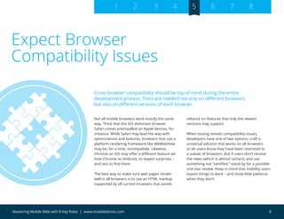 8Mastering Mobile Web with 8 Key Rules | www.mobilelabsinc.com
Not all mobile browsers work exactly the same
way. Think that the iOS dominant browser
Safari comes preinstalled on Apple devices, for
instance. While Safari may lead the way with
optimizations and features, browsers that use a
platform rendering framework like WkWebView
may be, for a time, incompatible. Likewise,
Chrome on iOS may offer a different feature set
than Chrome on Android, so expect surprises –
and test to find them.
The best way to make sure web pages render
well in all browsers is to use an HTML markup
supported by all current browsers that avoids
reliance on features that only the newest
versions may support.
When testing reveals compatibility issues,
developers have one of two options: craft a
universal solution that works on all browsers
or let users know they have been restricted to
a subset of browsers. But if users don’t receive
the news (which is almost certain), and use
something not “certified,” stand by for a possible
one-star review. Keep in mind that mobility users
expect things to work – and show little patience
when they don’t.
Expect Browser
Compatibility Issues
Cross-browser compatibility should be top of mind during the entire
development process. Tests are needed not only on different browsers
but also on different versions of each browser.
1 2 3 4 5 6 7 8
 