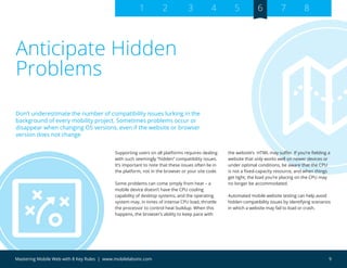 9Mastering Mobile Web with 8 Key Rules | www.mobilelabsinc.com
Anticipate Hidden
Problems
Supporting users on all platforms requires dealing
with such seemingly “hidden” compatibility issues.
It’s important to note that these issues often lie in
the platform, not in the browser or your site code.
Some problems can come simply from heat – a
mobile device doesn’t have the CPU cooling
capability of desktop systems, and the operating
system may, in times of intense CPU load, throttle
the processor to control heat buildup. When this
happens, the browser’s ability to keep pace with
the website’s HTML may suffer. If you’re fielding a
website that only works well on newer devices or
under optimal conditions, be aware that the CPU
is not a fixed-capacity resource, and when things
get tight, the load you’re placing on the CPU may
no longer be accommodated.
Automated mobile website testing can help avoid
hidden compatibility issues by identifying scenarios
in which a website may fail to load or crash.
Don’t underestimate the number of compatibility issues lurking in the
background of every mobility project. Sometimes problems occur or
disappear when changing OS versions, even if the website or browser
version does not change
1 2 3 4 5 6 7 8
 