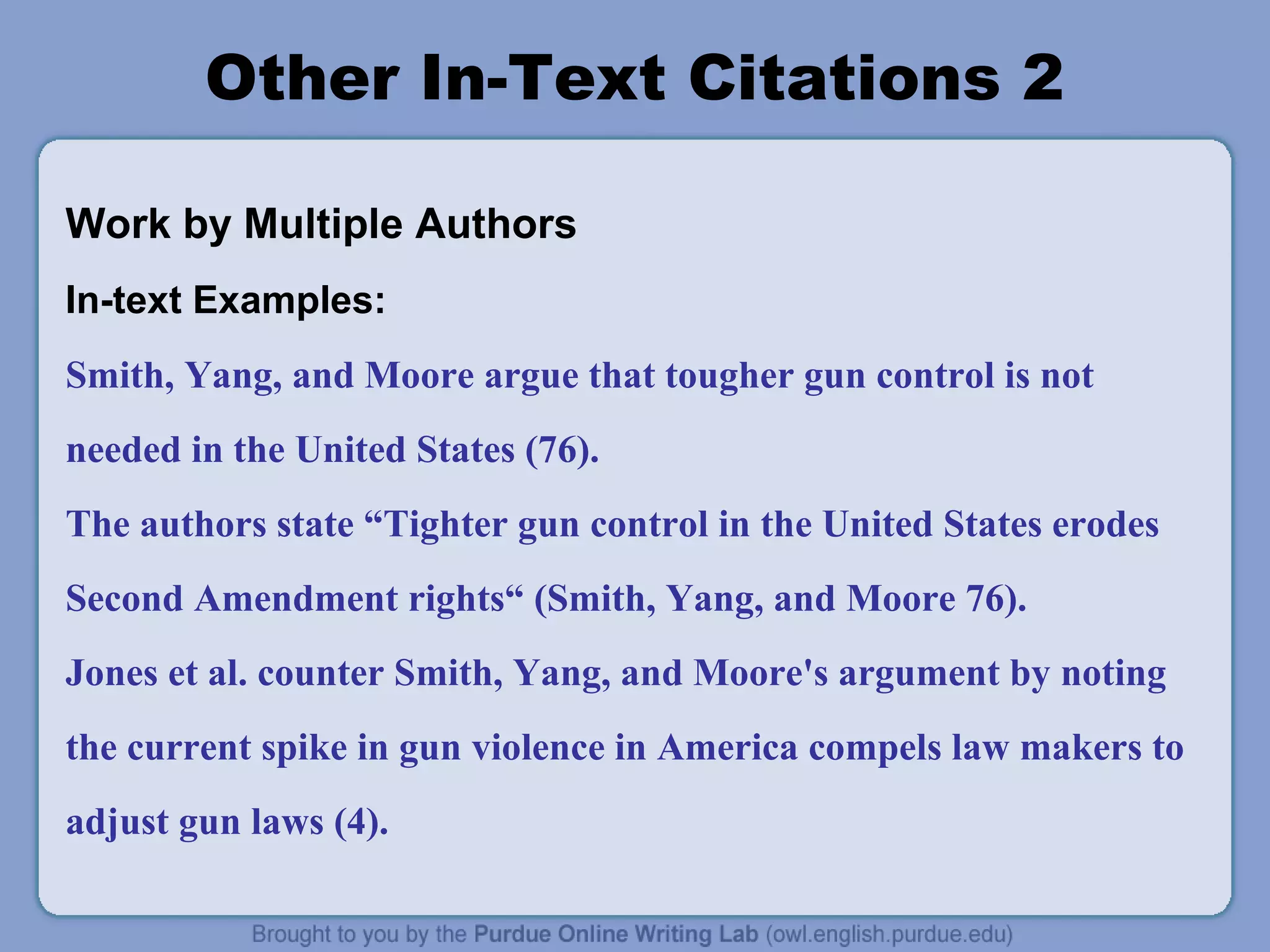 Other In-Text Citations 2 
Work by Multiple Authors 
In-text Examples: 
Smith, Yang, and Moore argue that tougher gun control is not 
needed in the United States (76). 
The authors state “Tighter gun control in the United States erodes 
Second Amendment rights“ (Smith, Yang, and Moore 76). 
Jones et al. counter Smith, Yang, and Moore's argument by noting 
the current spike in gun violence in America compels law makers to 
adjust gun laws (4). 
 