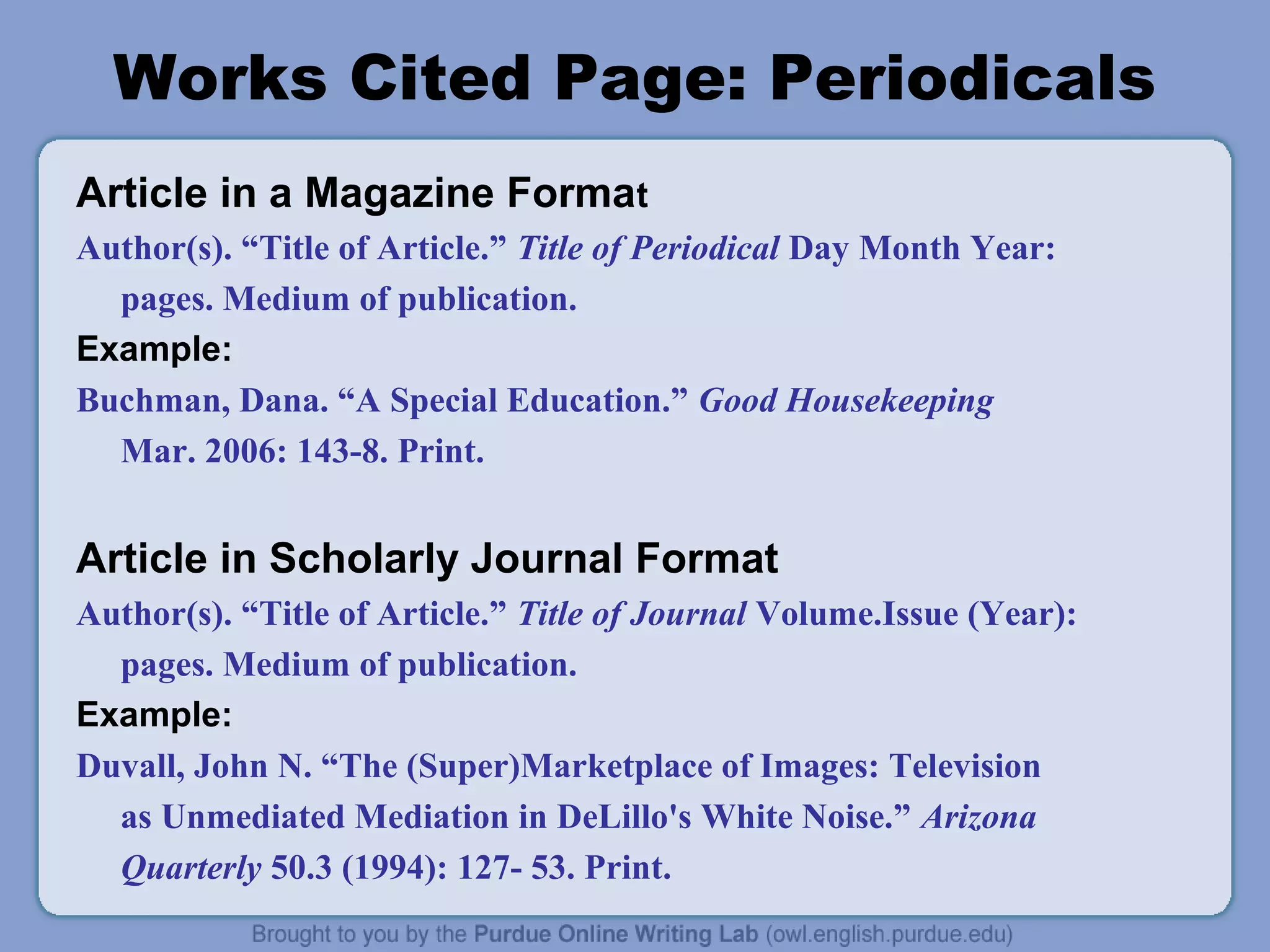 Works Cited Page: Periodicals 
Article in a Magazine Format 
Author(s). “Title of Article.” Title of Periodical Day Month Year: 
pages. Medium of publication. 
Example: 
Buchman, Dana. “A Special Education.” Good Housekeeping 
Mar. 2006: 143-8. Print. 
Article in Scholarly Journal Format 
Author(s). “Title of Article.” Title of Journal Volume.Issue (Year): 
pages. Medium of publication. 
Example: 
Duvall, John N. “The (Super)Marketplace of Images: Television 
as Unmediated Mediation in DeLillo's White Noise.” Arizona 
Quarterly 50.3 (1994): 127- 53. Print. 
 