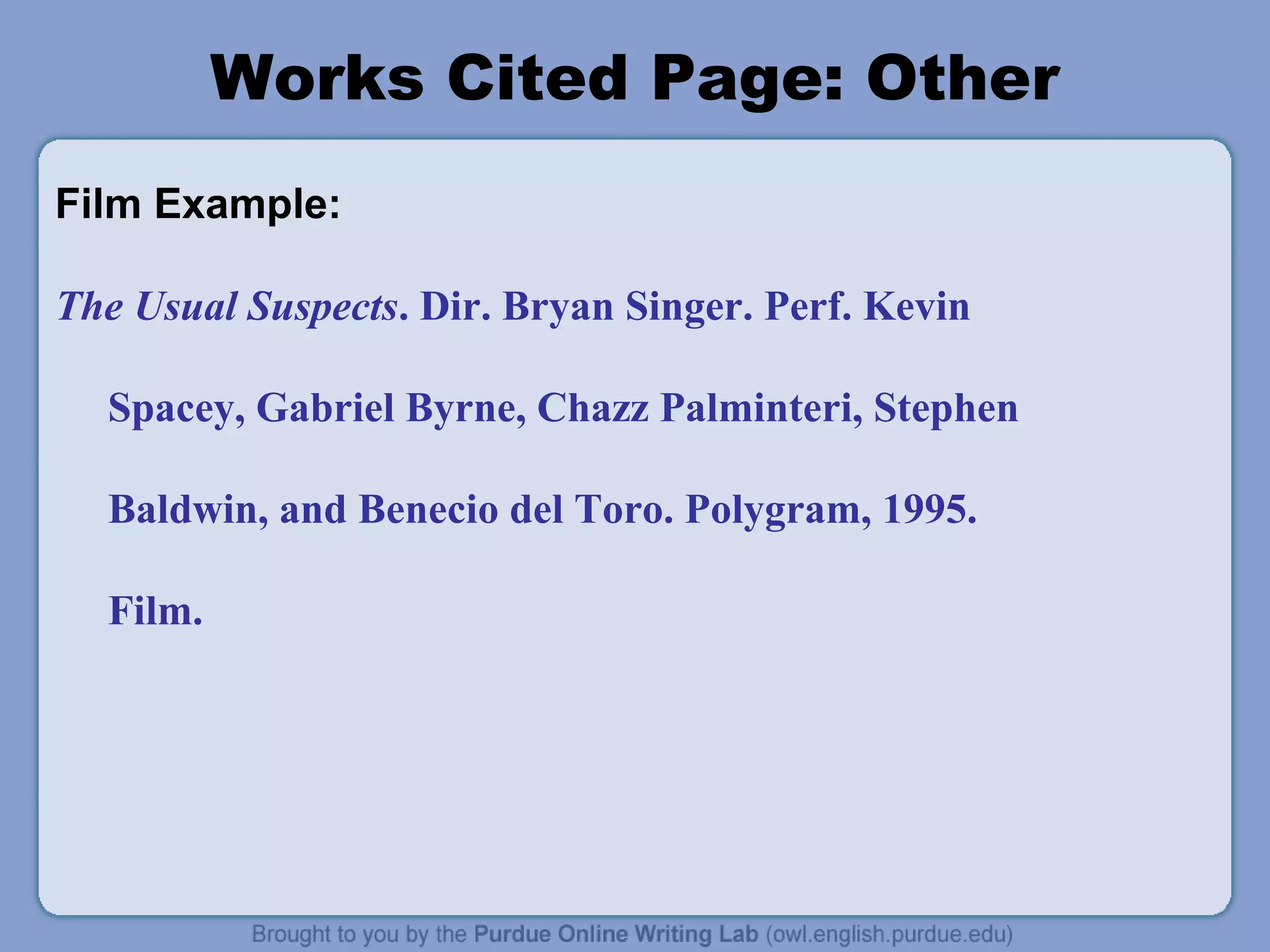 Works Cited Page: Other 
Film Example: 
The Usual Suspects. Dir. Bryan Singer. Perf. Kevin 
Spacey, Gabriel Byrne, Chazz Palminteri, Stephen 
Baldwin, and Benecio del Toro. Polygram, 1995. 
Film. 
 