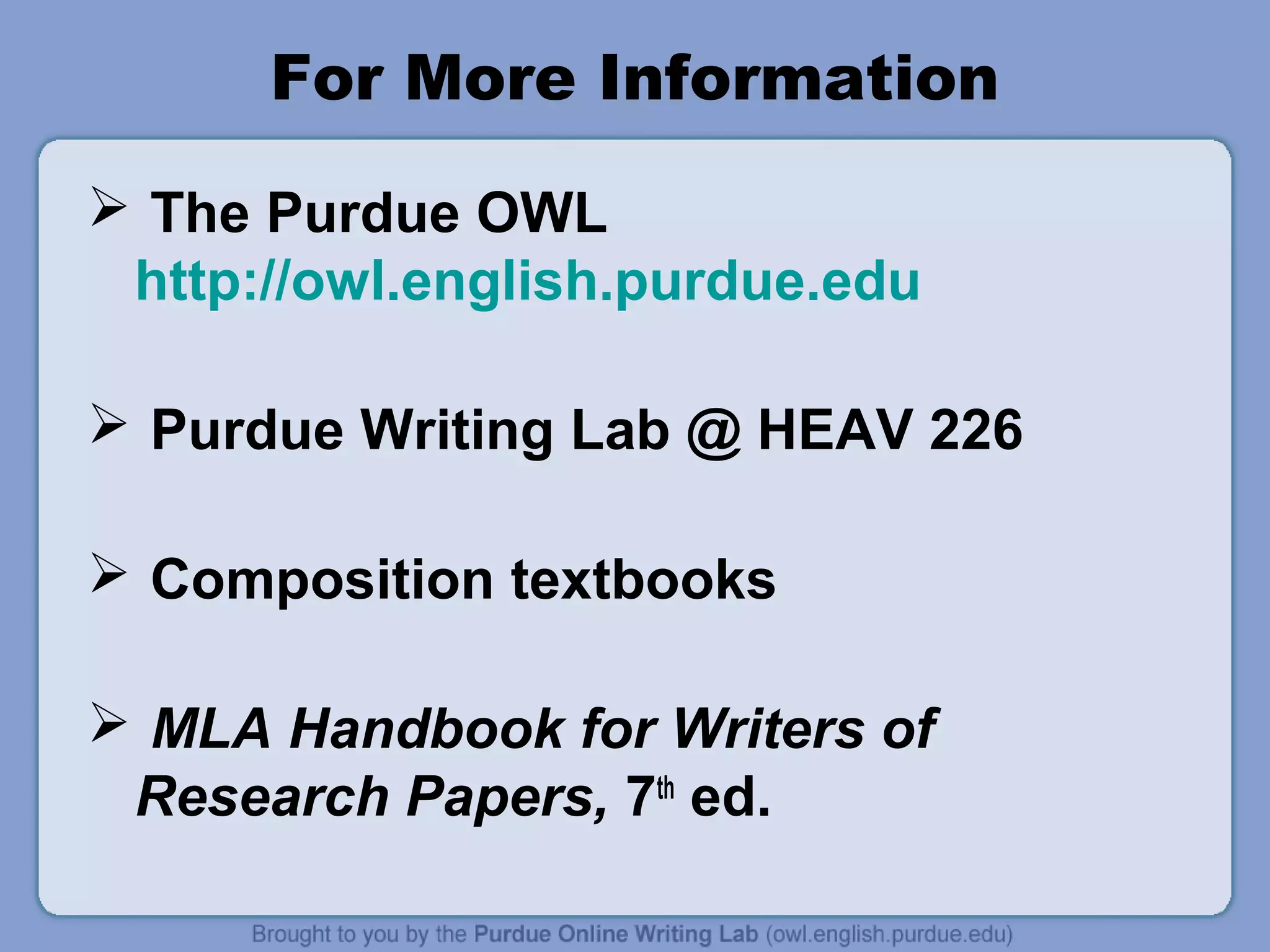 For More Information 
 The Purdue OWL 
http://owl.english.purdue.edu 
 Purdue Writing Lab @ HEAV 226 
 Composition textbooks 
 MLA Handbook for Writers of 
Research Papers, 7th ed. 
 