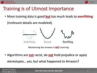 5/22/19 8Demetris Trihinas
trihinas.d@unic.ac.cy
8ACCA ML Panel| Nicosia, May 2019
Department of
Computer Science
Training is of Utmost Importance
• More training data is good but too much leads to overfitting
(irrelevant details are modeled).
• Algorithms are not racist, do not hold prejudice or apply
stereotypes… yes, but what happened to Amazon?
Memorizing the answers is NOT Learning
 