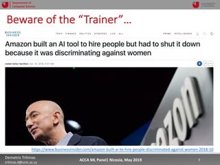 5/22/19 9Demetris Trihinas
trihinas.d@unic.ac.cy
9ACCA ML Panel| Nicosia, May 2019
Department of
Computer Science
Beware of the “Trainer”…
https://www.businessinsider.com/amazon-built-ai-to-hire-people-discriminated-against-women-2018-10
 