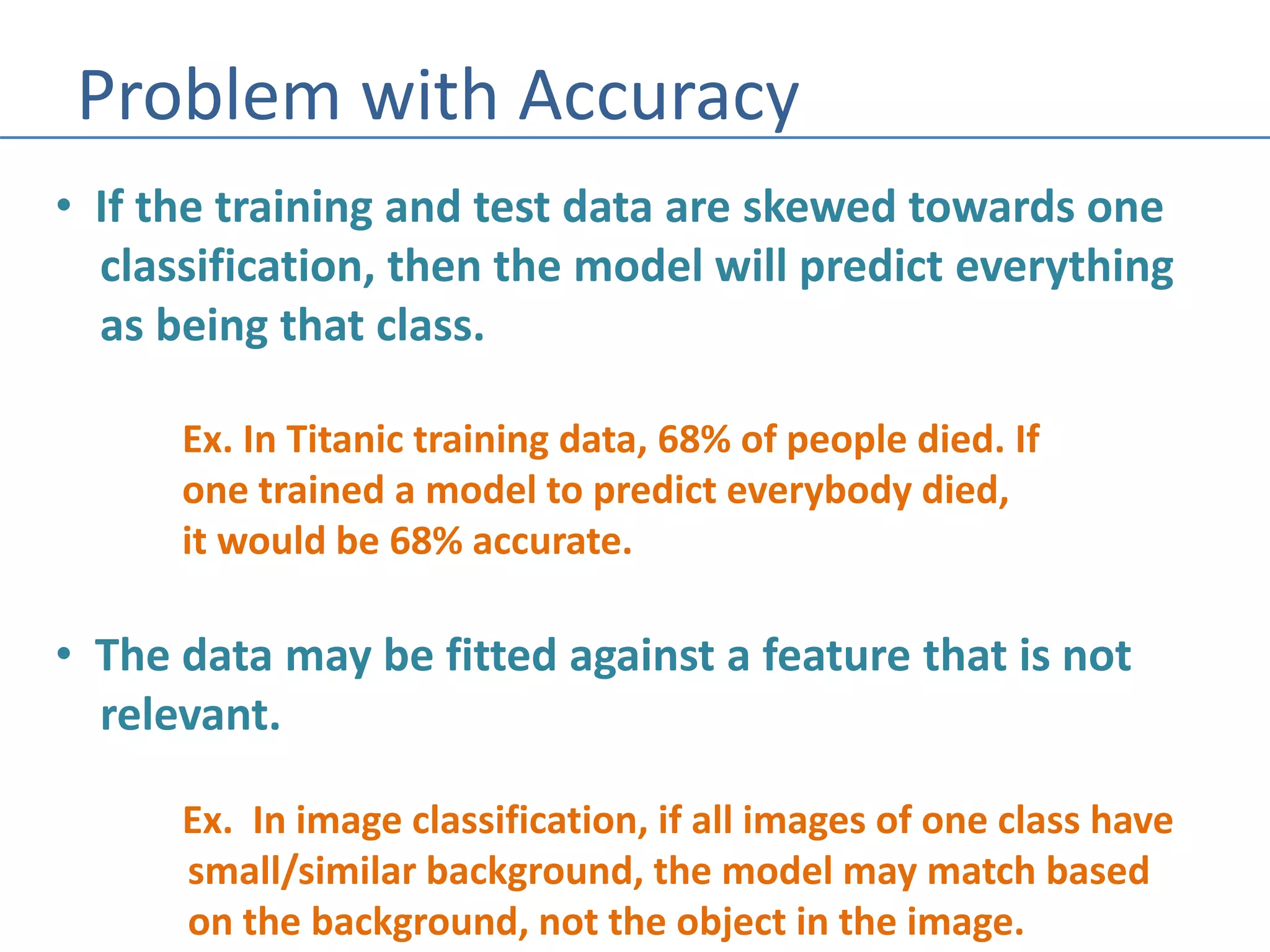 Problem with Accuracy
• If the training and test data are skewed towards one
classification, then the model will predict everything
as being that class.
Ex. In Titanic training data, 68% of people died. If
one trained a model to predict everybody died,
it would be 68% accurate.
• The data may be fitted against a feature that is not
relevant.
Ex. In image classification, if all images of one class have
small/similar background, the model may match based
on the background, not the object in the image.
 
