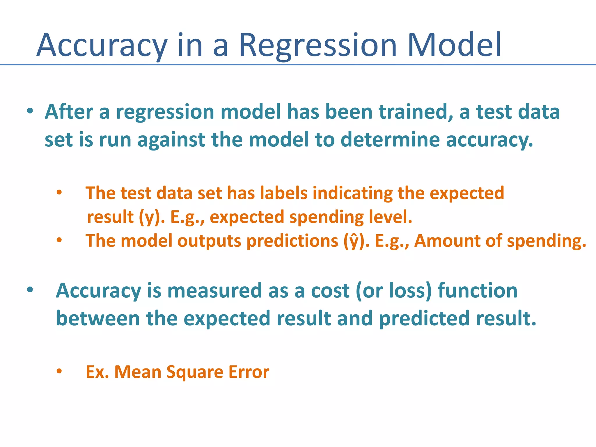 Accuracy in a Regression Model
• After a regression model has been trained, a test data
set is run against the model to determine accuracy.
• The test data set has labels indicating the expected
result (y). E.g., expected spending level.
• The model outputs predictions (ŷ). E.g., Amount of spending.
• Accuracy is measured as a cost (or loss) function
between the expected result and predicted result.
• Ex. Mean Square Error
 