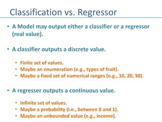 Classification vs. Regressor
• A Model may output either a classifier or a regressor
(real value).
• A classifier outputs a discrete value.
• Finite set of values.
• Maybe an enumeration (e.g., types of fruit).
• Maybe a fixed set of numerical ranges (e.g., 10, 20, 30).
• A regresser outputs a continuous value.
• Infinite set of values.
• Maybe a probability (i.e., between 0 and 1).
• Maybe an unbounded value (e.g., income).
 