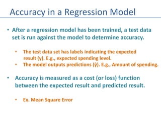Accuracy in a Regression Model
• After a regression model has been trained, a test data
set is run against the model to determine accuracy.
• The test data set has labels indicating the expected
result (y). E.g., expected spending level.
• The model outputs predictions (ŷ). E.g., Amount of spending.
• Accuracy is measured as a cost (or loss) function
between the expected result and predicted result.
• Ex. Mean Square Error
 