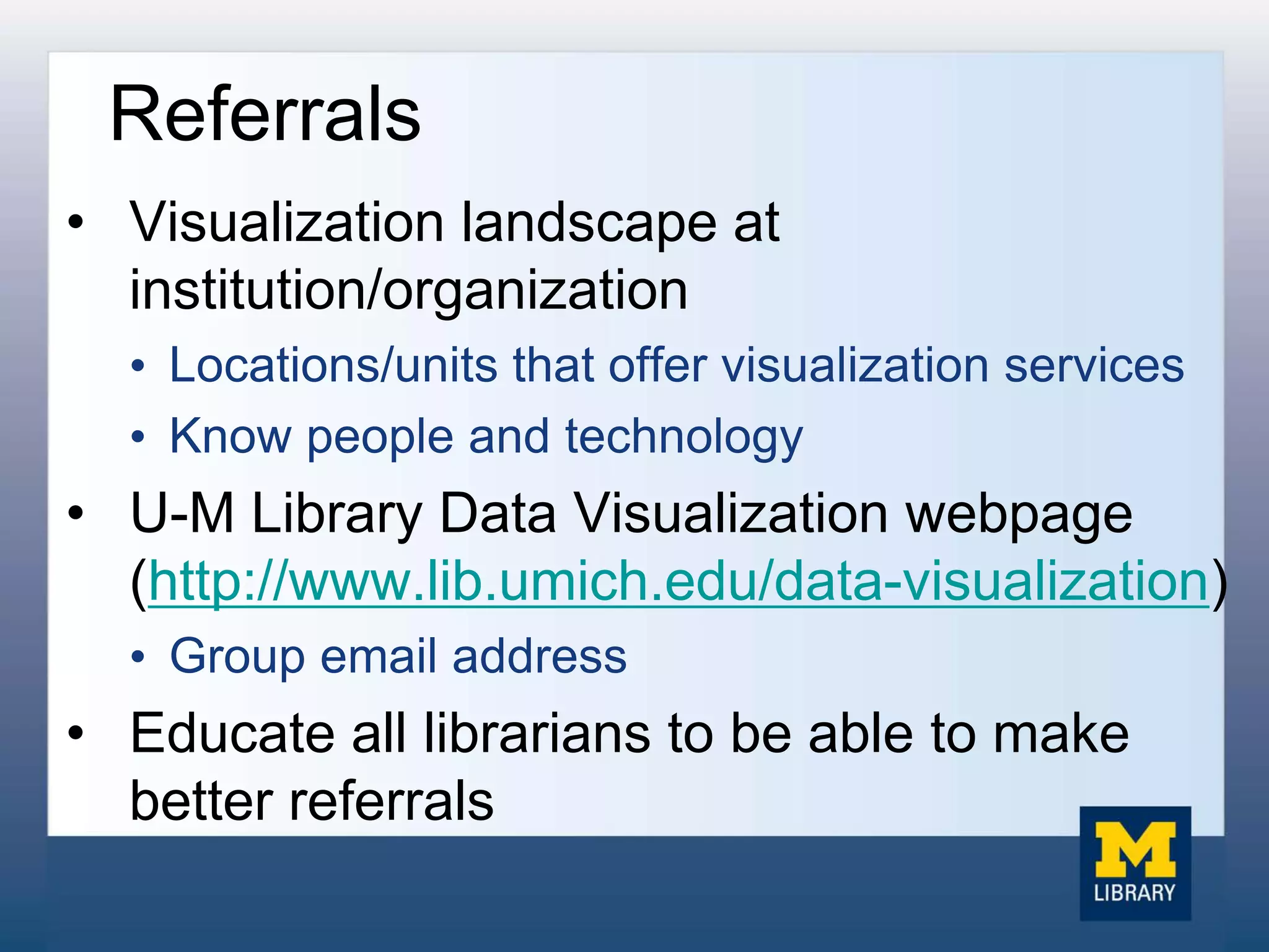 Referrals
• Visualization landscape at
institution/organization
• Locations/units that offer visualization services
• Know people and technology
• U-M Library Data Visualization webpage
(http://www.lib.umich.edu/data-visualization)
• Group email address
• Educate all librarians to be able to make
better referrals
 