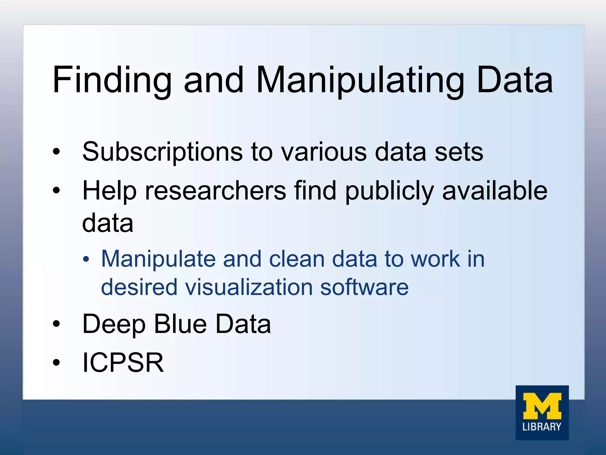 Finding and Manipulating Data
• Subscriptions to various data sets
• Help researchers find publicly available
data
• Manipulate and clean data to work in
desired visualization software
• Deep Blue Data
• ICPSR
 