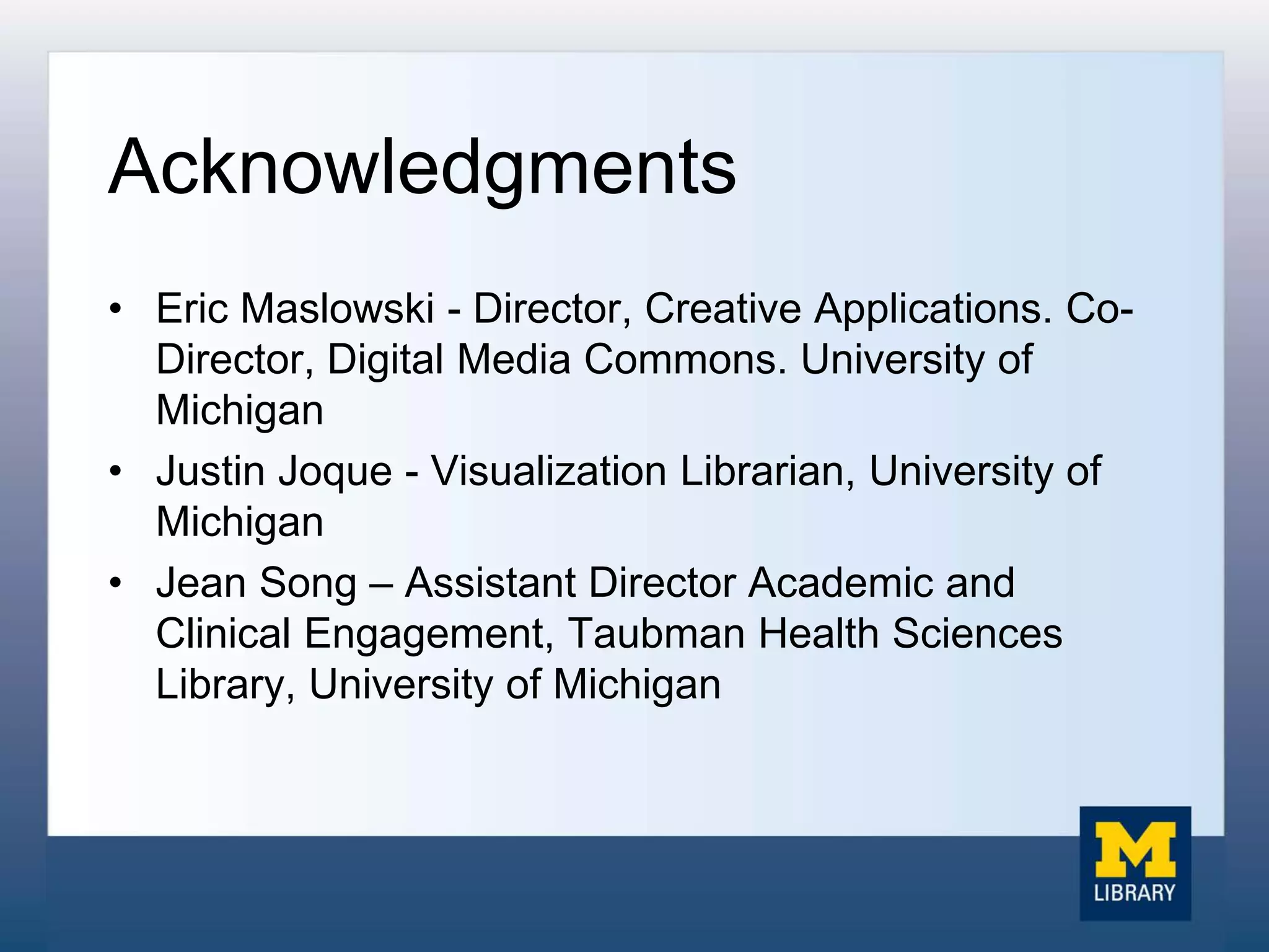 Acknowledgments
• Eric Maslowski - Director, Creative Applications. Co-
Director, Digital Media Commons. University of
Michigan
• Justin Joque - Visualization Librarian, University of
Michigan
• Jean Song – Assistant Director Academic and
Clinical Engagement, Taubman Health Sciences
Library, University of Michigan
 
