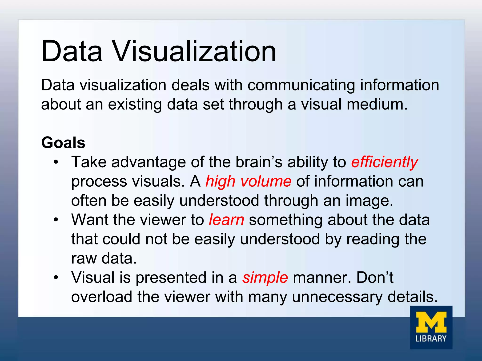 Data Visualization
Data visualization deals with communicating information
about an existing data set through a visual medium.
Goals
• Take advantage of the brain’s ability to efficiently
process visuals. A high volume of information can
often be easily understood through an image.
• Want the viewer to learn something about the data
that could not be easily understood by reading the
raw data.
• Visual is presented in a simple manner. Don’t
overload the viewer with many unnecessary details.
 
