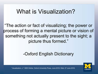 What is Visualization?
“The action or fact of visualizing; the power or
process of forming a mental picture or vision of
something not actually present to the sight; a
picture thus formed.”
-Oxford English Dictionary
"visualization, n." OED Online. Oxford University Press, June 2016. Web. 27 June 2016.
 
