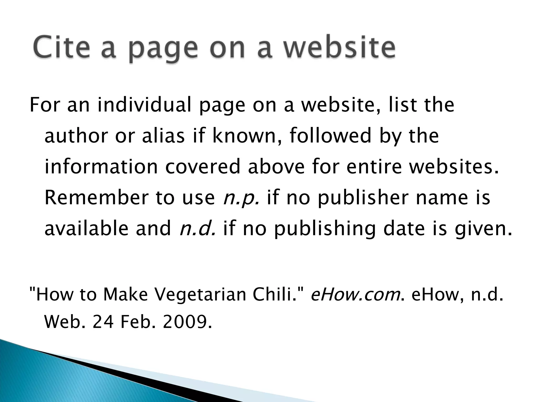 For an individual page on a website, list the author or alias if known, followed by the information covered above for entire websites. Remember to use  n.p.  if no publisher name is available and  n.d.  if no publishing date is given. "How to Make Vegetarian Chili."  eHow.com . eHow, n.d. Web. 24 Feb. 2009. 