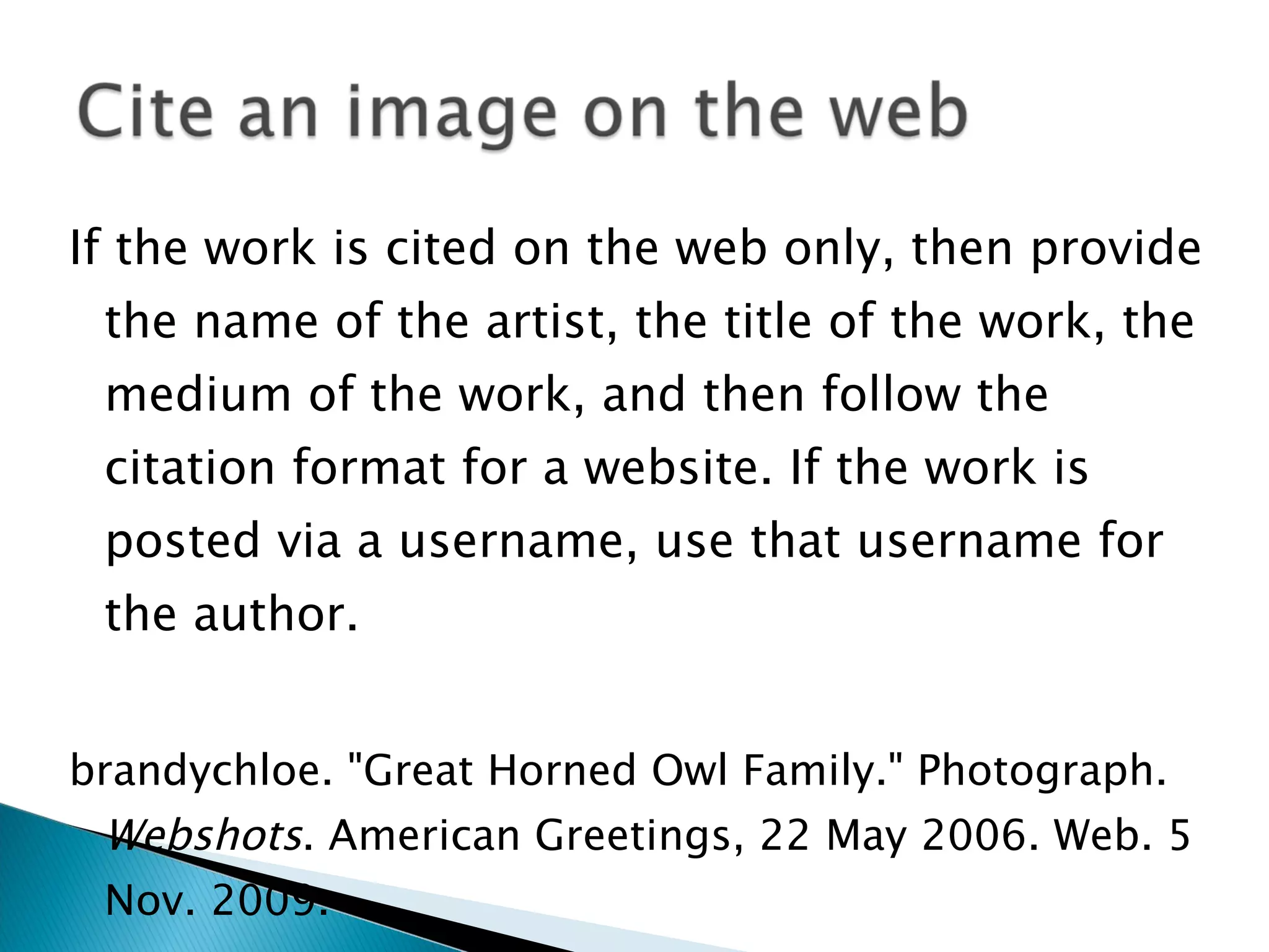 If the work is cited on the web only, then provide the name of the artist, the title of the work, the medium of the work, and then follow the citation format for a website. If the work is posted via a username, use that username for the author. brandychloe. "Great Horned Owl Family." Photograph.  Webshots . American Greetings, 22 May 2006. Web. 5 Nov. 2009. 