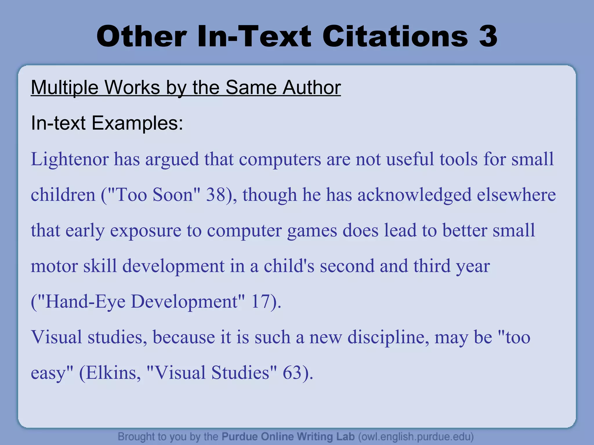 Other In-Text Citations 3 Multiple Works by the Same Author In-text Examples: Lightenor has argued that computers are not useful tools for small children (&quot;Too Soon&quot; 38), though he has acknowledged elsewhere that early exposure to computer games does lead to better small motor skill development in a child's second and third year (&quot;Hand-Eye Development&quot; 17). Visual studies, because it is such a new discipline, may be &quot;too easy&quot; (Elkins, &quot;Visual Studies&quot; 63). 