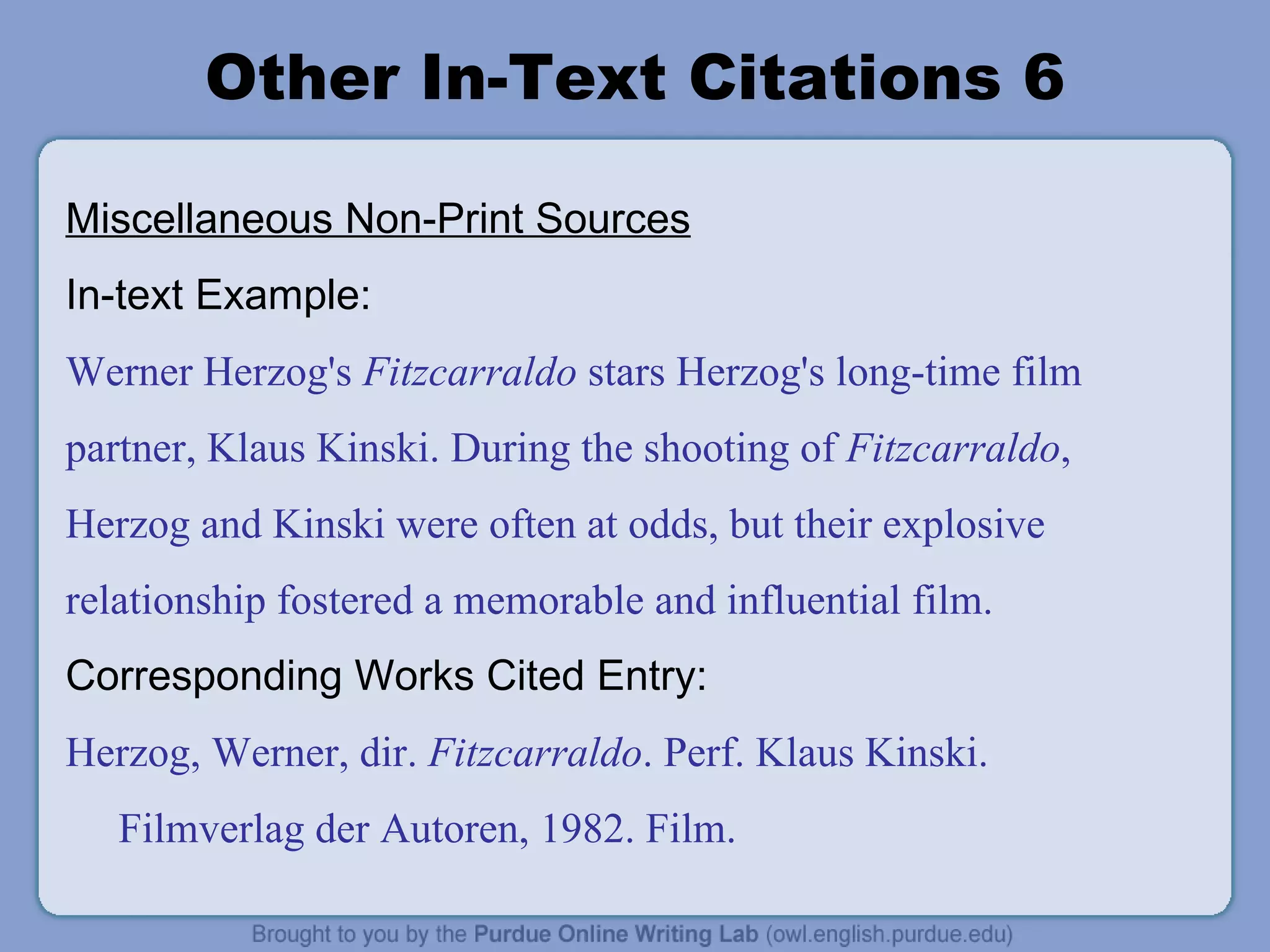 Other In-Text Citations 6 Miscellaneous Non-Print Sources In-text Example: Werner Herzog's  Fitzcarraldo  stars Herzog's long-time film partner, Klaus Kinski. During the shooting of  Fitzcarraldo , Herzog and Kinski were often at odds, but their explosive relationship fostered a memorable and influential film. Corresponding Works Cited Entry: Herzog, Werner, dir.  Fitzcarraldo . Perf. Klaus Kinski. Filmverlag der Autoren, 1982. Film. 