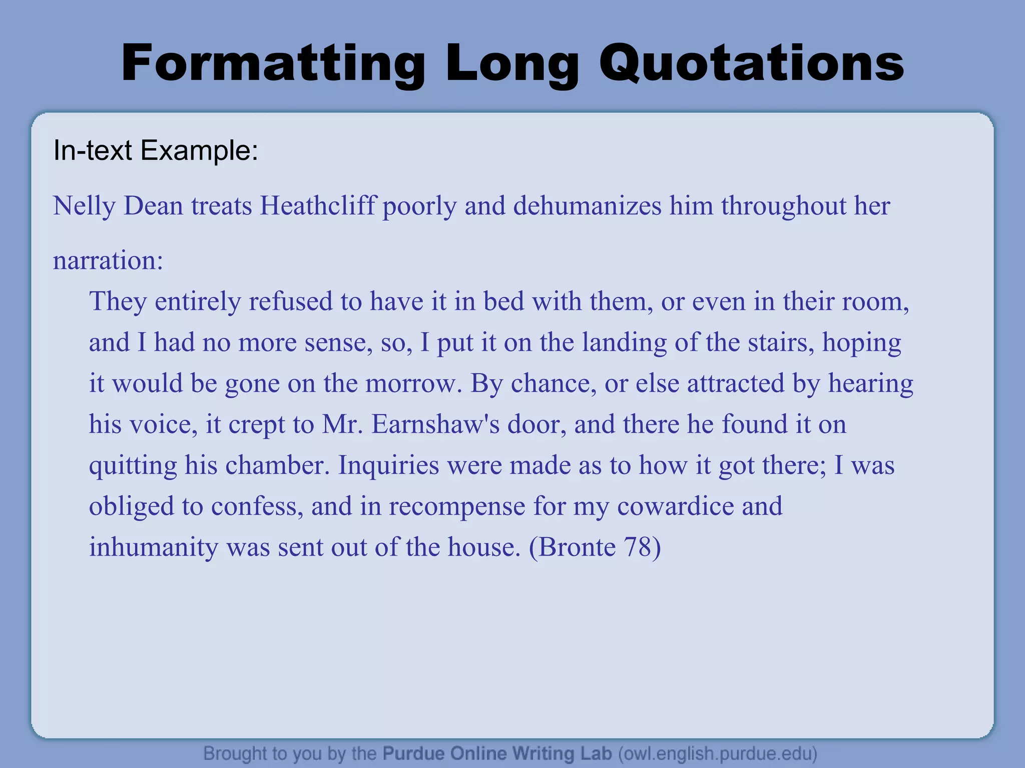 Formatting Long Quotations In-text Example: Nelly Dean treats Heathcliff poorly and dehumanizes him throughout her narration: They entirely refused to have it in bed with them, or even in their room, and I had no more sense, so, I put it on the landing of the stairs, hoping it would be gone on the morrow. By chance, or else attracted by hearing his voice, it crept to Mr. Earnshaw's door, and there he found it on quitting his chamber. Inquiries were made as to how it got there; I was obliged to confess, and in recompense for my cowardice and inhumanity was sent out of the house. (Bronte 78) 