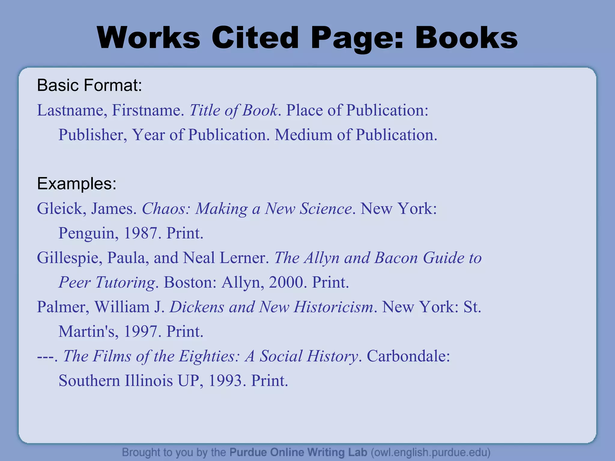 Works Cited Page: Books Basic Format: Lastname, Firstname.  Title of Book . Place of Publication: Publisher, Year of Publication. Medium of Publication. Examples: Gleick, James.  Chaos: Making a New Science . New York: Penguin, 1987. Print. Gillespie, Paula, and Neal Lerner.  The Allyn and Bacon Guide to Peer Tutoring . Boston: Allyn, 2000. Print. Palmer, William J.  Dickens and New Historicism . New York: St. Martin's, 1997. Print. ---.  The Films of the Eighties: A Social History . Carbondale: Southern Illinois UP, 1993. Print. 