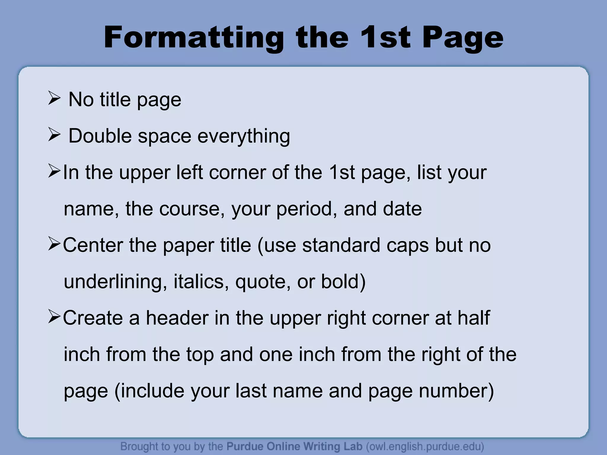 Formatting the 1st Page No title page Double space everything In the upper left corner of the 1st page, list your name, the course, your period, and date Center the paper title (use standard caps but no underlining, italics, quote, or bold) Create a header in the upper right corner at half inch from the top and one inch from the right of the page (include your last name and page number) 