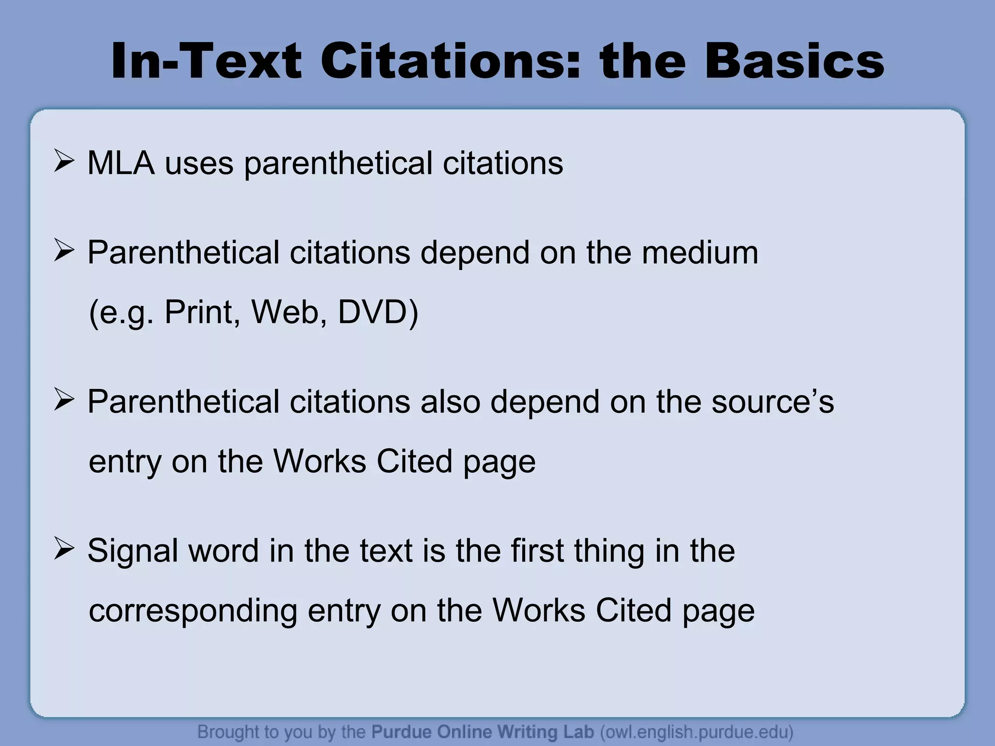 In-Text Citations: the Basics MLA uses parenthetical citations Parenthetical citations depend on the medium (e.g. Print, Web, DVD) Parenthetical citations also depend on the source ’ s entry on the Works Cited page Signal word in the text is the first thing in the corresponding entry on the Works Cited page 