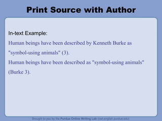 Print Source with Author In-text Example: Human beings have been described by Kenneth Burke as "symbol-using animals" (3). Human beings have been described as "symbol-using animals" (Burke 3). 