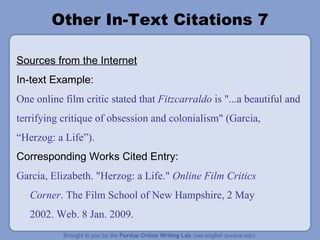 Other In-Text Citations 7 Sources from the Internet In-text Example: One online film critic stated that  Fitzcarraldo  is "...a beautiful and terrifying critique of obsession and colonialism" (Garcia,  “ Herzog: a Life ” ). Corresponding Works Cited Entry: Garcia, Elizabeth. "Herzog: a Life."  Online Film Critics Corner . The Film School of New Hampshire, 2 May 2002. Web. 8 Jan. 2009. 