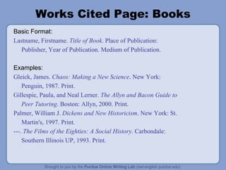 Works Cited Page: Books Basic Format: Lastname, Firstname.  Title of Book . Place of Publication: Publisher, Year of Publication. Medium of Publication. Examples: Gleick, James.  Chaos: Making a New Science . New York: Penguin, 1987. Print. Gillespie, Paula, and Neal Lerner.  The Allyn and Bacon Guide to Peer Tutoring . Boston: Allyn, 2000. Print. Palmer, William J.  Dickens and New Historicism . New York: St. Martin's, 1997. Print. ---.  The Films of the Eighties: A Social History . Carbondale: Southern Illinois UP, 1993. Print. 