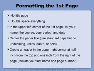 Formatting the 1st Page No title page Double space everything In the upper left corner of the 1st page, list your name, the course, your period, and date Center the paper title (use standard caps but no underlining, italics, quote, or bold) Create a header in the upper right corner at half inch from the top and one inch from the right of the page (include your last name and page number) 