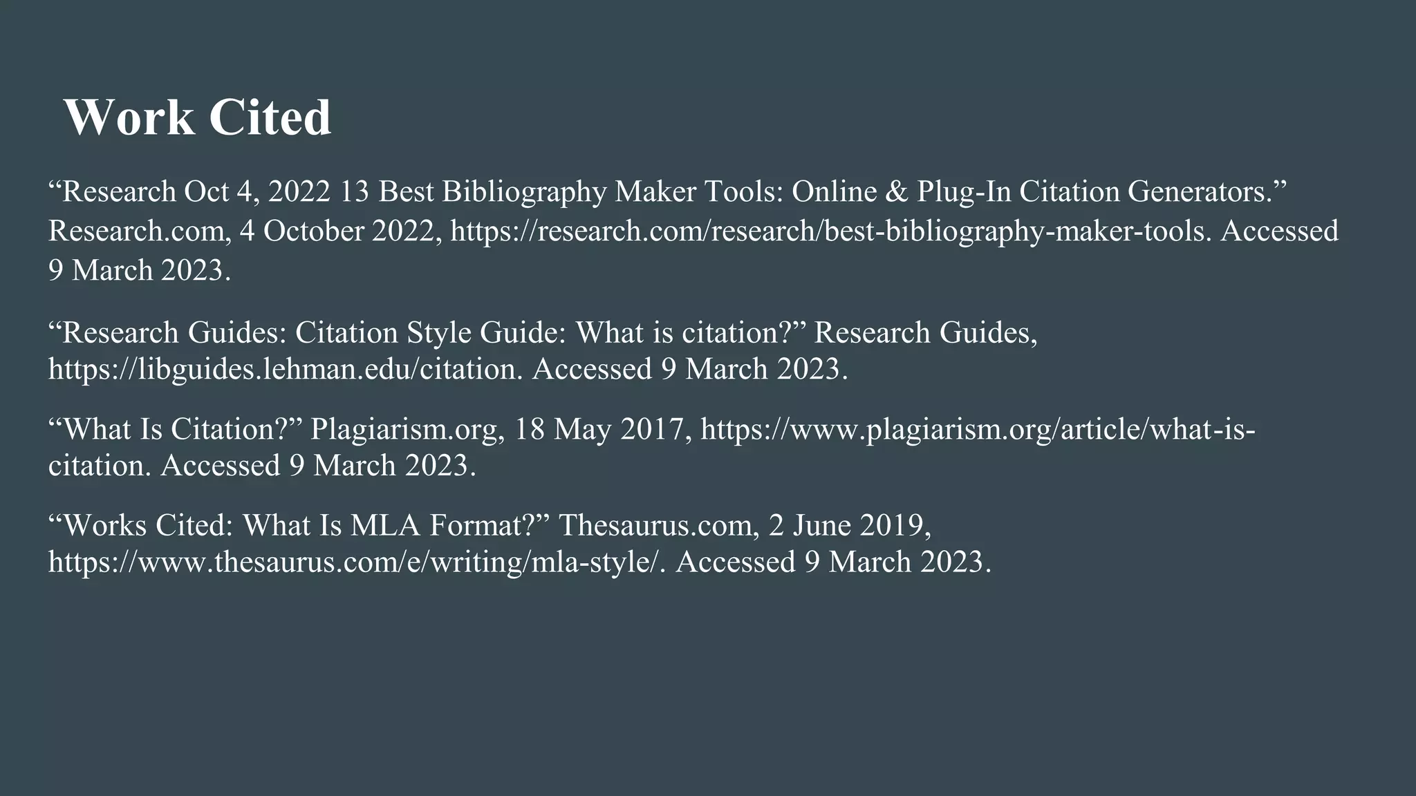 Work Cited
“Research Oct 4, 2022 13 Best Bibliography Maker Tools: Online & Plug-In Citation Generators.”
Research.com, 4 October 2022, https://research.com/research/best-bibliography-maker-tools. Accessed
9 March 2023.
“Research Guides: Citation Style Guide: What is citation?” Research Guides,
https://libguides.lehman.edu/citation. Accessed 9 March 2023.
“What Is Citation?” Plagiarism.org, 18 May 2017, https://www.plagiarism.org/article/what-is-
citation. Accessed 9 March 2023.
“Works Cited: What Is MLA Format?” Thesaurus.com, 2 June 2019,
https://www.thesaurus.com/e/writing/mla-style/. Accessed 9 March 2023.
 