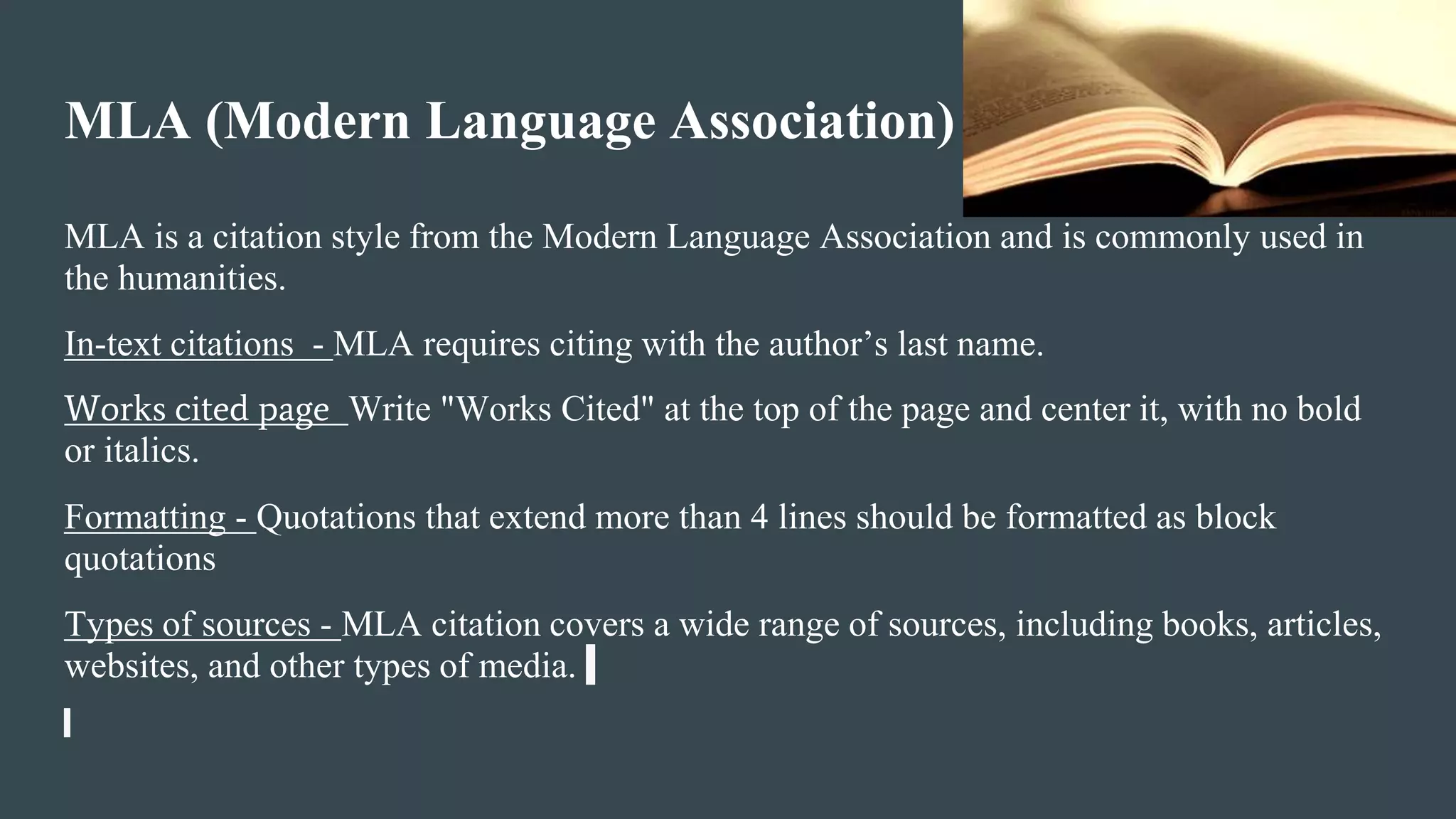 MLA (Modern Language Association)
MLA is a citation style from the Modern Language Association and is commonly used in
the humanities.
In-text citations - MLA requires citing with the author’s last name.
Works cited page Write "Works Cited" at the top of the page and center it, with no bold
or italics.
Formatting - Quotations that extend more than 4 lines should be formatted as block
quotations
Types of sources - MLA citation covers a wide range of sources, including books, articles,
websites, and other types of media.
 