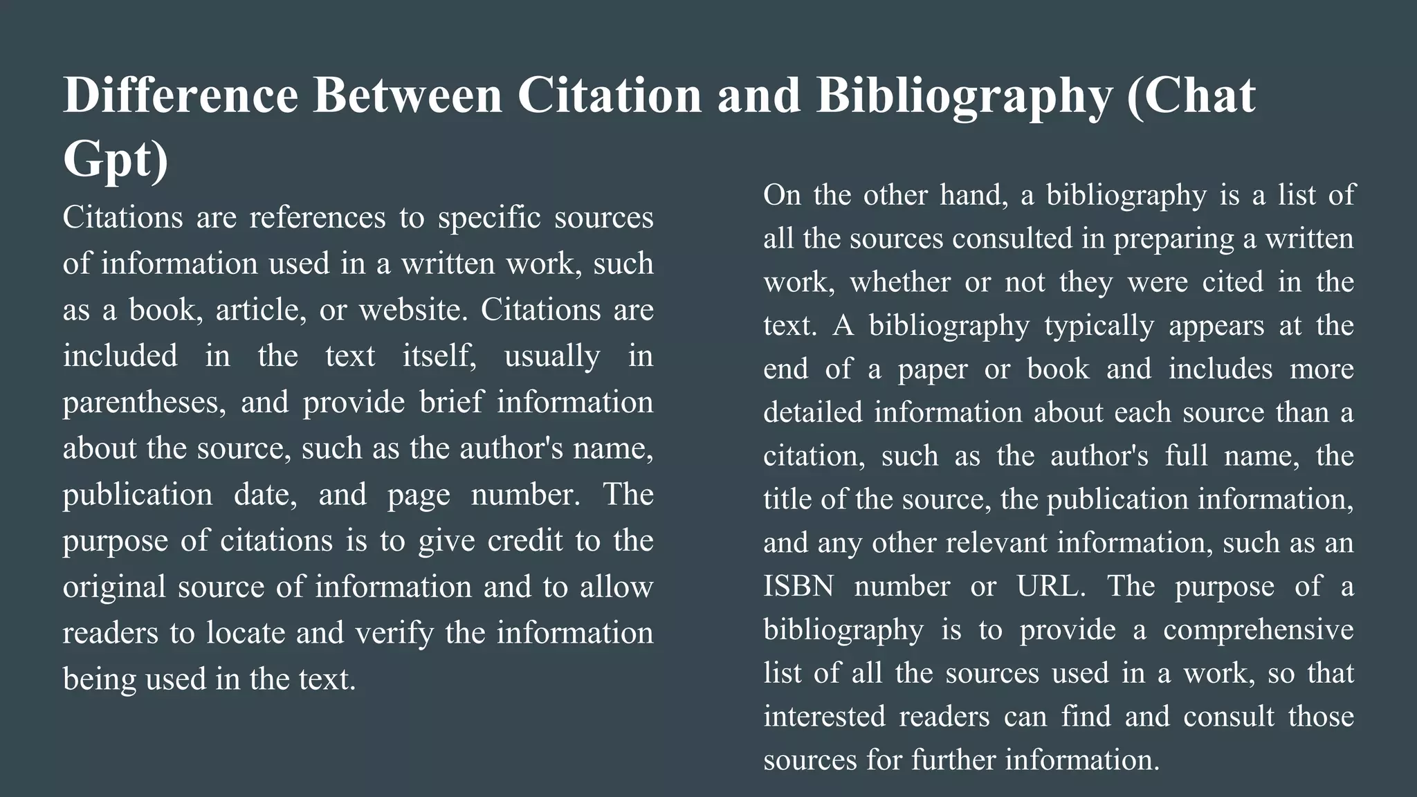 Difference Between Citation and Bibliography (Chat
Gpt)
Citations are references to specific sources
of information used in a written work, such
as a book, article, or website. Citations are
included in the text itself, usually in
parentheses, and provide brief information
about the source, such as the author's name,
publication date, and page number. The
purpose of citations is to give credit to the
original source of information and to allow
readers to locate and verify the information
being used in the text.
On the other hand, a bibliography is a list of
all the sources consulted in preparing a written
work, whether or not they were cited in the
text. A bibliography typically appears at the
end of a paper or book and includes more
detailed information about each source than a
citation, such as the author's full name, the
title of the source, the publication information,
and any other relevant information, such as an
ISBN number or URL. The purpose of a
bibliography is to provide a comprehensive
list of all the sources used in a work, so that
interested readers can find and consult those
sources for further information.
 