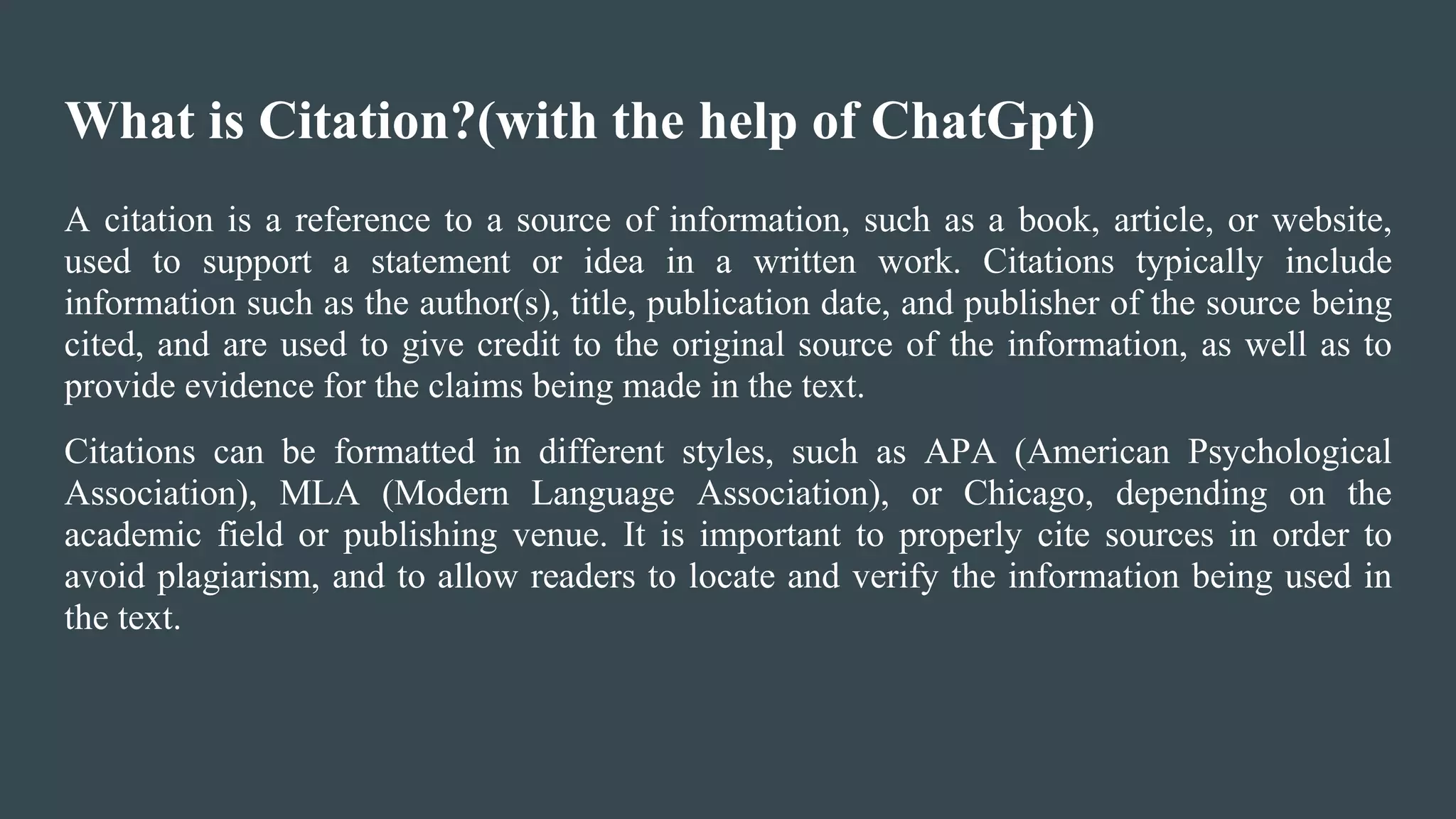 What is Citation?(with the help of ChatGpt)
A citation is a reference to a source of information, such as a book, article, or website,
used to support a statement or idea in a written work. Citations typically include
information such as the author(s), title, publication date, and publisher of the source being
cited, and are used to give credit to the original source of the information, as well as to
provide evidence for the claims being made in the text.
Citations can be formatted in different styles, such as APA (American Psychological
Association), MLA (Modern Language Association), or Chicago, depending on the
academic field or publishing venue. It is important to properly cite sources in order to
avoid plagiarism, and to allow readers to locate and verify the information being used in
the text.
 