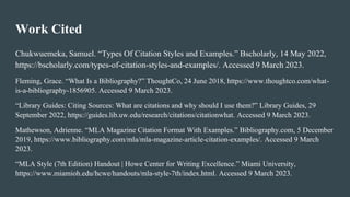 Work Cited
Chukwuemeka, Samuel. “Types Of Citation Styles and Examples.” Bscholarly, 14 May 2022,
https://bscholarly.com/types-of-citation-styles-and-examples/. Accessed 9 March 2023.
Fleming, Grace. “What Is a Bibliography?” ThoughtCo, 24 June 2018, https://www.thoughtco.com/what-
is-a-bibliography-1856905. Accessed 9 March 2023.
“Library Guides: Citing Sources: What are citations and why should I use them?” Library Guides, 29
September 2022, https://guides.lib.uw.edu/research/citations/citationwhat. Accessed 9 March 2023.
Mathewson, Adrienne. “MLA Magazine Citation Format With Examples.” Bibliography.com, 5 December
2019, https://www.bibliography.com/mla/mla-magazine-article-citation-examples/. Accessed 9 March
2023.
“MLA Style (7th Edition) Handout | Howe Center for Writing Excellence.” Miami University,
https://www.miamioh.edu/hcwe/handouts/mla-style-7th/index.html. Accessed 9 March 2023.
 